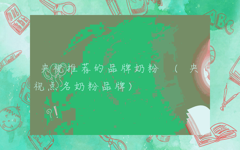 央视推荐的品牌奶粉 (央视点名奶粉品牌)
